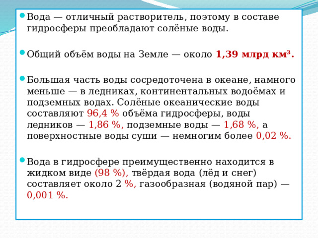Вода — отличный растворитель, поэтому в составе гидросферы преобладают солёные воды. Общий объём воды на Земле — около 1,39 млрд км³. Большая часть воды сосредоточена в океане, намного меньше — в ледниках, континентальных водоёмах и подземных водах. Солёные океанические воды составляют 96,4 % объёма гидросферы, воды ледников — 1,86 %, подземные воды — 1,68 %, а поверхностные воды суши — немногим более 0,02 %. Вода в гидросфере преимущественно находится в жидком виде (98 %), твёрдая вода (лёд и снег) составляет около 2 %, газообразная (водяной пар) — 0,001 %. 