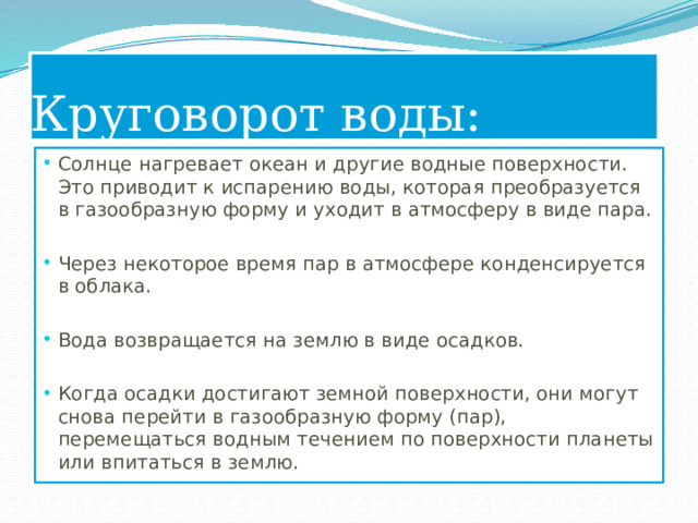 Круговорот воды: Солнце нагревает океан и другие водные поверхности. Это приводит к испарению воды, которая преобразуется в газообразную форму и уходит в атмосферу в виде пара. Через некоторое время пар в атмосфере конденсируется в облака. Вода возвращается на землю в виде осадков. Когда осадки достигают земной поверхности, они могут снова перейти в газообразную форму (пар), перемещаться водным течением по поверхности планеты или впитаться в землю. 