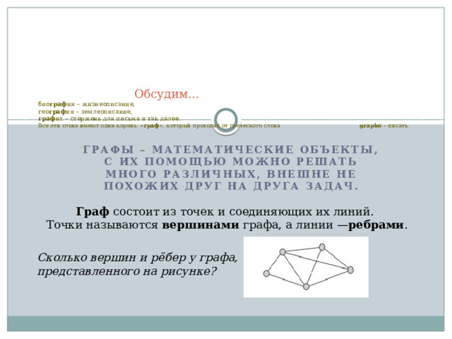    Обсудим…  био граф ия – жизнеописание,  гео граф ия – землеописание,  граф ит – стержень для письма и так далее.  Все эти слова имеют один корень: « граф », который проходит от греческого слова  grapho  – писать.   Графы – математические объекты, с их помощью можно решать много различных, внешне не похожих друг на друга задач. Граф  состоит из точек и соединяющих их линий. Точки называются  вершинами  графа, а линии — ребрами . Сколько вершин и рёбер у графа, представленного на рисунке? 