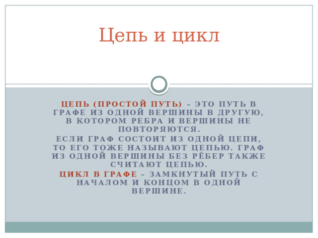 Цепь и цикл Цепь (простой путь) – это путь в графе из одной вершины в другую, в котором ребра и вершины не повторяются. Если граф состоит из одной цепи, то его тоже называют цепью. Граф из одной вершины без рёбер также считают цепью. Цикл в графе – замкнутый путь с началом и концом в одной вершине.  
