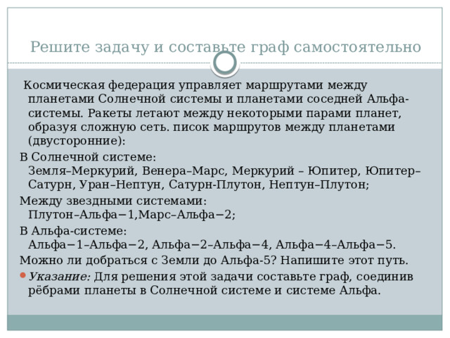 Решите задачу и составьте граф самостоятельно  Космическая федерация управляет маршрутами между планетами Солнечной системы и планетами соседней Альфа-системы. Ракеты летают между некоторыми парами планет, образуя сложную сеть. писок маршрутов между планетами (двусторонние): В Солнечной системе:  Земля–Меркурий, Венера–Марс, Меркурий – Юпитер, Юпитер–Сатурн, Уран–Нептун, Сатурн-Плутон, Нептун–Плутон; Между звездными системами:  Плутон–Альфа−1,Марс–Альфа−2; В Альфа-системе:  Альфа−1–Альфа−2, Альфа−2–Альфа−4, Альфа−4–Альфа−5. Можно ли добраться с Земли до Альфа-5? Напишите этот путь. Указание: Для решения этой задачи составьте граф, соединив рёбрами планеты в Солнечной системе и системе Альфа. 