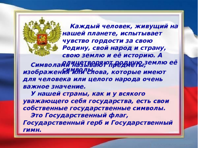 Каждый человек, живущий на нашей планете, испытывает чувство гордости за свою Родину, свой народ и страну, свою землю и её историю. А олицетворяют родную землю её символы. Символами называют предметы, изображения или слова, которые имеют для человека или целого народа очень важное значение. У нашей страны, как и у всякого уважающего себя государства, есть свои собственные государственные символы. Это Государственный флаг, Государственный герб и Государственный гимн. 