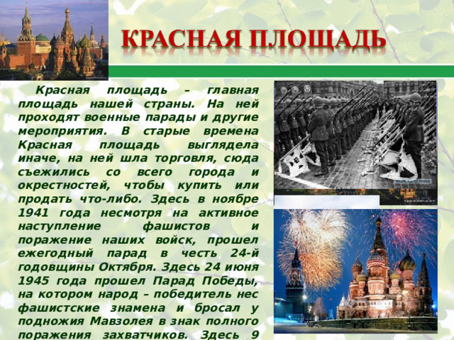 Красная площадь – главная площадь нашей страны. На ней проходят военные парады и другие мероприятия. В старые времена Красная площадь выглядела иначе, на ней шла торговля, сюда съежились со всего города и окрестностей, чтобы купить или продать что-либо. Здесь в ноябре 1941 года несмотря на активное наступление фашистов и поражение наших войск, прошел ежегодный парад в честь 24-й годовщины Октября. Здесь 24 июня 1945 года прошел Парад Победы, на котором народ – победитель нес фашистские знамена и бросал у подножия Мавзолея в знак полного поражения захватчиков. Здесь 9 мая ежегодно проходят парады, демонстрирующие всему миру мощь Российской армии. «Красная – значит «красивая». 
