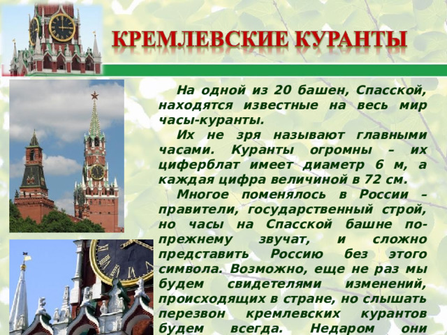 На одной из 20 башен, Спасской, находятся известные на весь мир часы-куранты. Их не зря называют главными часами. Куранты огромны – их циферблат имеет диаметр 6 м, а каждая цифра величиной в 72 см. Многое поменялось в России – правители, государственный строй, но часы на Спасской башне по-прежнему звучат, и сложно представить Россию без этого символа. Возможно, еще не раз мы будем свидетелями изменений, происходящих в стране, но слышать перезвон кремлевских курантов будем всегда. Недаром они считаются символом точности, надежности и незыблемости России. 