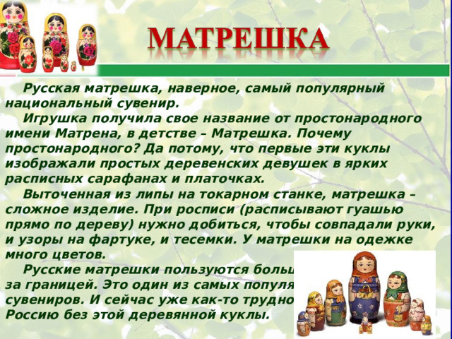 Русская матрешка, наверное, самый популярный национальный сувенир. Игрушка получила свое название от простонародного имени Матрена, в детстве – Матрешка. Почему простонародного? Да потому, что первые эти куклы изображали простых деревенских девушек в ярких расписных сарафанах и платочках. Выточенная из липы на токарном станке, матрешка – сложное изделие. При росписи (расписывают гуашью прямо по дереву) нужно добиться, чтобы совпадали руки, и узоры на фартуке, и тесемки. У матрешки на одежке много цветов. Русские матрешки пользуются большой известностью за границей. Это один из самых популярных русских сувениров. И сейчас уже как-то трудно представить Россию без этой деревянной куклы. 