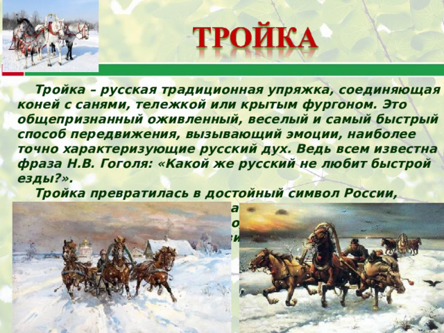 Тройка – русская традиционная упряжка, соединяющая коней с санями, тележкой или крытым фургоном. Это общепризнанный оживленный, веселый и самый быстрый способ передвижения, вызывающий эмоции, наиболее точно характеризующие русский дух. Ведь всем известна фраза Н.В. Гоголя: «Какой же русский не любит быстрой езды?». Тройка превратилась в достойный символ России, олицетворяющий русскую удалую и загадочную душу. Тройка - символ русского народа и его культуры с ее безудержной удалью и пронзительной лиричностью. 