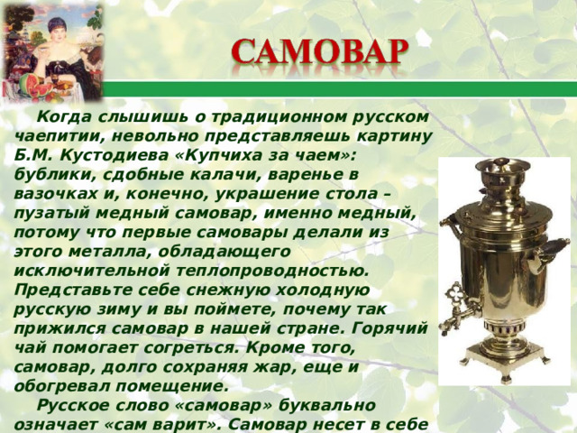 Когда слышишь о традиционном русском чаепитии, невольно представляешь картину Б.М. Кустодиева «Купчиха за чаем»: бублики, сдобные калачи, варенье в вазочках и, конечно, украшение стола – пузатый медный самовар, именно медный, потому что первые самовары делали из этого металла, обладающего исключительной теплопроводностью. Представьте себе снежную холодную русскую зиму и вы поймете, почему так прижился самовар в нашей стране. Горячий чай помогает согреться. Кроме того, самовар, долго сохраняя жар, еще и обогревал помещение. Русское слово «самовар» буквально означает «сам варит». Самовар несет в себе как практическую функцию, так и эмоциональную: он является символом единения людей, собирающихся за чаем, и создает правильную атмосферу для дружеской беседы. 