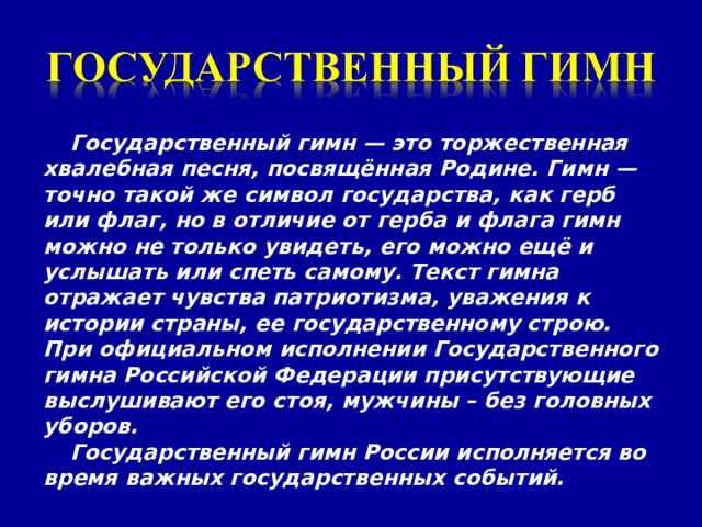 Государственный гимн — это торжественная хвалебная песня, посвящённая Родине. Гимн — точно такой же символ государства, как герб или флаг, но в отличие от герба и флага гимн можно не только увидеть, его можно ещё и услышать или спеть самому. Текст гимна отражает чувства патриотизма, уважения к истории страны, ее государственному строю. При официальном исполнении Государственного гимна Российской Федерации присутствующие выслушивают его стоя, мужчины – без головных уборов. Государственный гимн России исполняется во время важных государственных событий. 