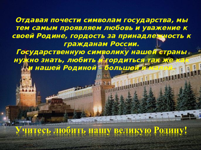Отдавая почести символам государства, мы тем самым проявляем любовь и уважение к своей Родине, гордость за принадлежность к гражданам России. Государственную символику нашей страны нужно знать, любить и гордиться так же как и нашей Родиной – большой и малой.          