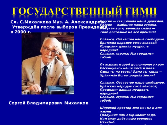 Россия — священная наша держава, Россия — любимая наша страна. Могучая воля, великая слава — Твоё достоянье на все времена!  Славься, Отечество наше свободное, Братских народов союз вековой, Предками данная мудрость народная! Славься, страна! Мы гордимся тобой!  От южных морей до полярного края Раскинулись наши леса и поля. Одна ты на свете! Одна ты такая — Хранимая Богом родная земля!  Славься, Отечество наше свободное, Братских народов союз вековой, Предками данная мудрость народная! Славься, страна! Мы гордимся тобой!  Широкий простор для мечты и для жизни Грядущие нам открывают года. Нам силу даёт наша верность Отчизне. Так было, так есть и так будет всегда!  Славься, Отечество наше свободное, Братских народов союз вековой, Предками данная мудрость народная! Славься, страна! Мы гордимся тобой Сл. С.Михалкова Муз. А. Александрова  Утверждён после выборов Президента в 2000 г. Сергей Владимирович Михалков 