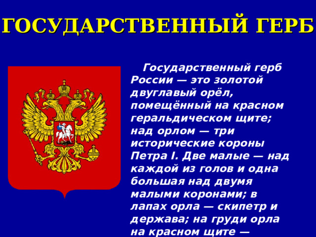 ГОСУДАРСТВЕННЫЙ ГЕРБ Государственный герб России — это золотой двуглавый орёл, помещённый на красном геральдическом щите; над орлом — три исторические короны Петра I. Две малые — над каждой из голов и одна большая над двумя малыми коронами; в лапах орла — скипетр и держава; на груди орла на красном щите — всадник, поражающий копьём дракона. 