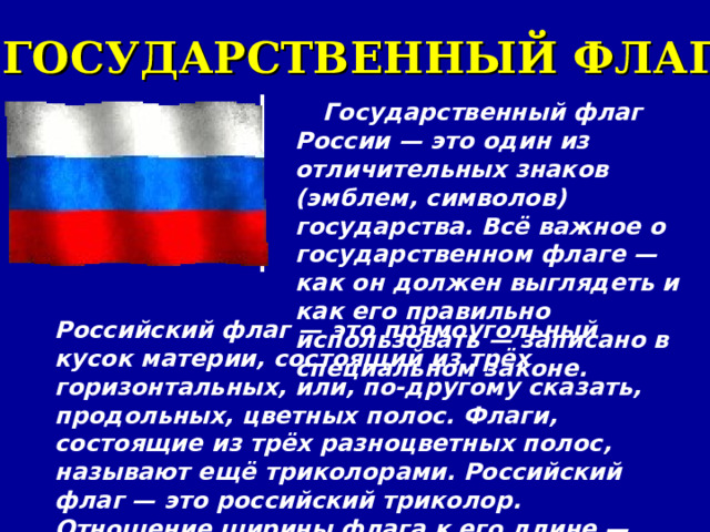 ГОСУДАРСТВЕННЫЙ ФЛАГ Государственный флаг России — это один из отличительных знаков (эмблем, символов) государства. Всё важное о государственном флаге — как он должен выглядеть и как его правильно использовать — записано в специальном законе. Российский флаг — это прямоугольный кусок материи, состоящий из трёх горизонтальных, или, по-другому сказать, продольных, цветных полос. Флаги, состоящие из трёх разноцветных полос, называют ещё триколорами. Российский флаг — это российский триколор. Отношение ширины флага к его длине — 2:3. 
