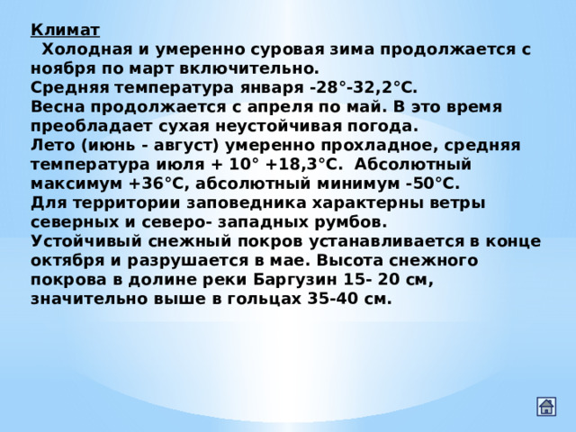 Климат    Холодная и умеренно суровая зима продолжается с ноября по март включительно. Средняя температура января -28°-32,2°С. Весна продолжается с апреля по май. В это время преобладает сухая неустойчивая погода. Лето (июнь - август) умеренно прохладное, средняя температура июля + 10° +18,3°С.  Абсолютный максимум +36°С, абсолютный минимум -50°С. Для территории заповедника характерны ветры северных и северо- западных румбов. Устойчивый снежный покров устанавливается в конце октября и разрушается в мае. Высота снежного покрова в долине реки Баргузин 15- 20 см, значительно выше в гольцах 35-40 см. 