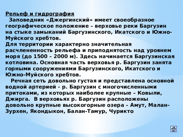 Рельеф и гидрография    Заповедник «Джергинский» имеет своеобразное географическое положение – верховье реки Баргузин на стыке замыканий Баргузинского, Икатского и Южно-Муйского хребтов. Для территории характерно значительная расчлененность рельефа и приподнятость над уровнем моря (до 1500 – 2000 м). Здесь начинается Баргузинская котловина. Основная часть верховья р. Баргузин занята горными сооружениями Баргузинского, Икатского и Южно-Муйского хребтов.         Речная сеть довольно густая и представлена основной водной артерией - р. Баргузин с многочисленными притоками, из которых наиболее крупные – Ковыли, Джирга.  В верховьях р. Баргузин расположены довольно крупные высокогорные озера – Амут, Малан-Зурхен, Якондыкон, Балан-Тамур, Чурикто 