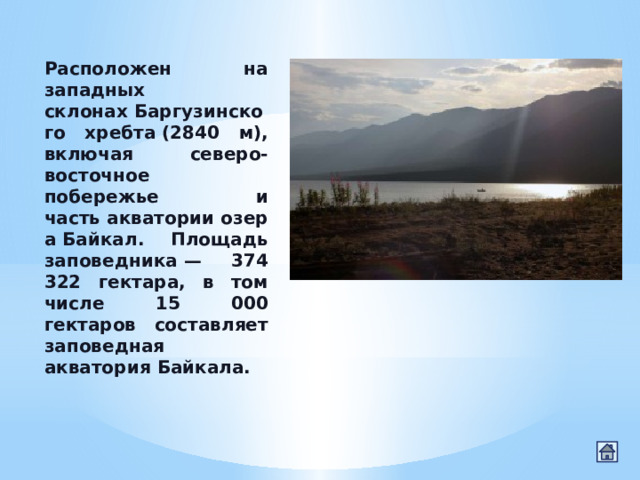 Расположен на западных склонах Баргузинского хребта (2840 м), включая северо-восточное побережье и часть акватории озера Байкал. Площадь заповедника — 374 322 гектара, в том числе 15 000 гектаров составляет заповедная акватория Байкала. 