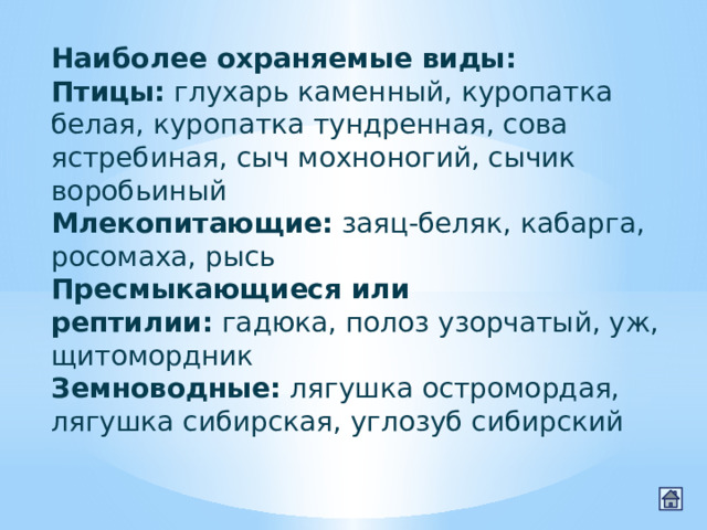 Наиболее охраняемые виды: Птицы:  глухарь каменный, куропатка белая, куропатка тундренная, сова ястребиная, сыч мохноногий, сычик воробьиный Млекопитающие:  заяц-беляк, кабарга, росомаха, рысь Пресмыкающиеся или рептилии:  гадюка, полоз узорчатый, уж, щитомордник Земноводные:  лягушка остромордая, лягушка сибирская, углозуб сибирский 