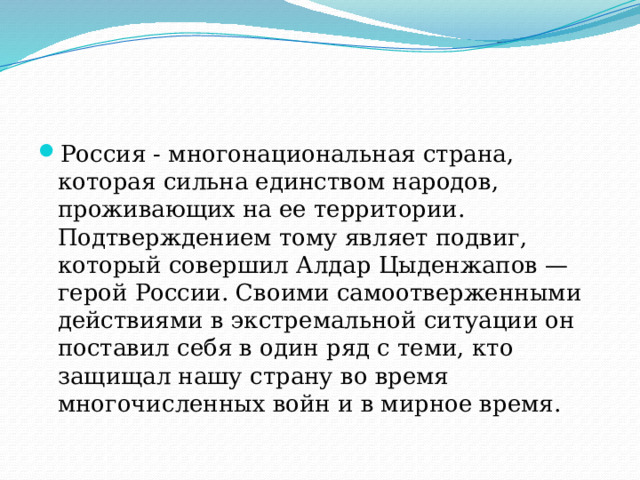 Россия - многонациональная страна, которая сильна единством народов, проживающих на ее территории. Подтверждением тому являет подвиг, который совершил Алдар Цыденжапов — герой России. Своими самоотверженными действиями в экстремальной ситуации он поставил себя в один ряд с теми, кто защищал нашу страну во время многочисленных войн и в мирное время. 
