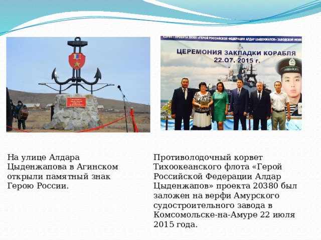 На улице Алдара Цыденжапова в Агинском открыли памятный знак Герою России.    Противолодочный корвет Тихоокеанского флота «Герой Российской Федерации Алдар Цыденжапов» проекта 20380 был заложен на верфи Амурского судостроительного завода в Комсомольске-на-Амуре 22 июля 2015 года.    