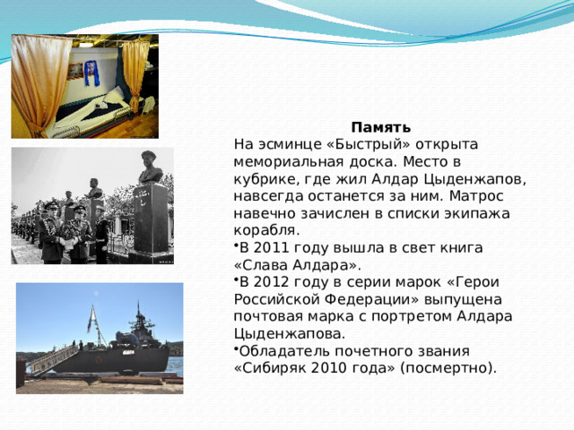 Память На эсминце «Быстрый» открыта мемориальная доска. Место в кубрике, где жил Алдар Цыденжапов, навсегда останется за ним. Матрос навечно зачислен в списки экипажа корабля. В 2011 году вышла в свет книга «Слава Алдара». В 2012 году в серии марок «Герои Российской Федерации» выпущена почтовая марка с портретом Алдара Цыденжапова. Обладатель почетного звания «Сибиряк 2010 года» (посмертно). 