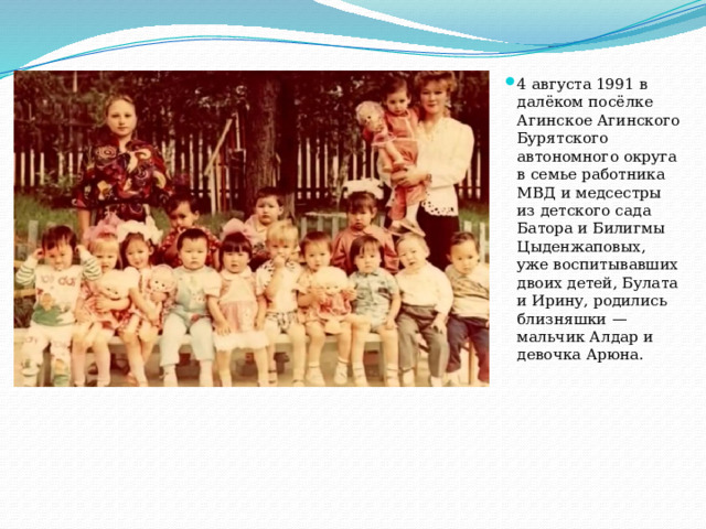 4 августа 1991 в далёком посёлке Агинское Агинского Бурятского автономного округа в семье работника МВД и медсестры из детского сада Батора и Билигмы Цыденжаповых, уже воспитывавших двоих детей, Булата и Ирину, родились близняшки — мальчик Алдар и девочка Арюна.    