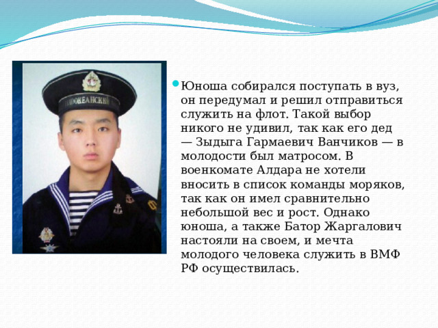 Юноша собирался поступать в вуз, он передумал и решил отправиться служить на флот. Такой выбор никого не удивил, так как его дед — Зыдыга Гармаевич Ванчиков — в молодости был матросом. В военкомате Алдара не хотели вносить в список команды моряков, так как он имел сравнительно небольшой вес и рост. Однако юноша, а также Батор Жаргалович настояли на своем, и мечта молодого человека служить в ВМФ РФ осуществилась. 