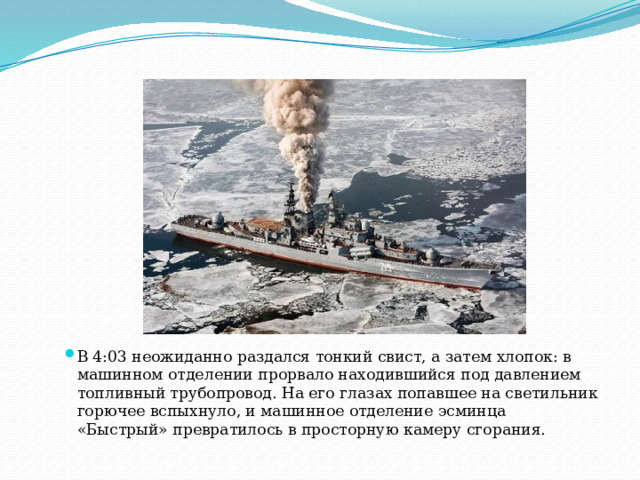 В 4:03 неожиданно раздался тонкий свист, а затем хлопок: в машинном отделении прорвало находившийся под давлением топливный трубопровод. На его глазах попавшее на светильник горючее вспыхнуло, и машинное отделение эсминца «Быстрый» превратилось в просторную камеру сгорания.    