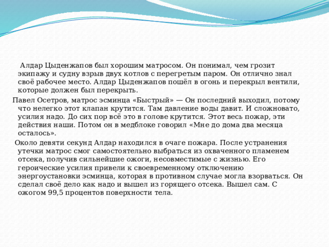  Алдар Цыденжапов был хорошим матросом. Он понимал, чем грозит экипажу и судну взрыв двух котлов с перегретым паром. Он отлично знал своё рабочее место. Алдар Цыденжапов пошёл в огонь и перекрыл вентили, которые должен был перекрыть. Павел Осетров, матрос эсминца «Быстрый» — Он последний выходил, потому что нелегко этот клапан крутится. Там давление воды давит. И сложновато, усилия надо. До сих пор всё это в голове крутится. Этот весь пожар, эти действия наши. Потом он в медблоке говорил «Мне до дома два месяца осталось».  Около девяти секунд Алдар находился в очаге пожара. После устранения утечки матрос смог самостоятельно выбраться из охваченного пламенем отсека, получив сильнейшие ожоги, несовместимые с жизнью. Его героические усилия привели к своевременному отключению энергоустановки эсминца, которая в противном случае могла взорваться. Он сделал своё дело как надо и вышел из горящего отсека. Вышел сам. С ожогом 99,5 процентов поверхности тела.    