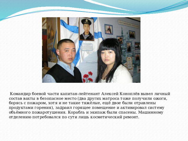    Командир боевой части капитан-лейтенант Алексей Коноплёв вывел личный состав вахты в безопасное место (два других матроса тоже получили ожоги, борясь с пожаром, хотя и не такие тяжёлые, ещё двое были отравлены продуктами горения), задраил горящее помещение и активировал систему объёмного пожаротушения. Корабль и экипаж были спасены. Машинному отделению потребовался по сути лишь косметический ремонт.   