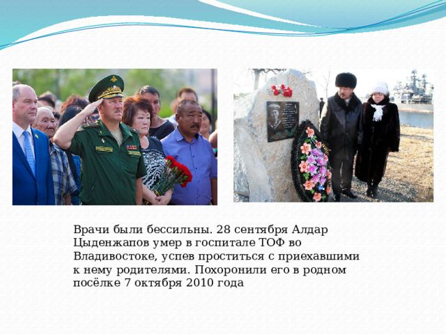 Врачи были бессильны. 28 сентября Алдар Цыденжапов умер в госпитале ТОФ во Владивостоке, успев проститься с приехавшими к нему родителями. Похоронили его в родном посёлке 7 октября 2010 года   