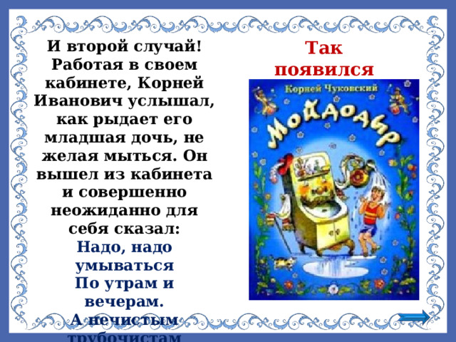 И второй случай! Работая в своем кабинете, Корней Иванович услышал, как рыдает его младшая дочь, не желая мыться. Он вышел из кабинета и совершенно неожиданно для себя сказал: Так появился «Мойдодыр»  Надо, надо умываться По утрам и вечерам. А нечистым трубочистам Стыд и срам! Стыд и срам!  