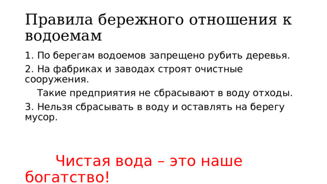 Правила бережного отношения к водоемам 1. По берегам водоемов запрещено рубить деревья. 2. На фабриках и заводах строят очистные сооружения.  Такие предприятия не сбрасывают в воду отходы. 3. Нельзя сбрасывать в воду и оставлять на берегу мусор.  Чистая вода – это наше богатство! 