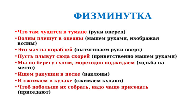  ФИЗМИНУТКА Что там чудится в тумане (руки вперед) Волны плещут в океаны (машем руками, изображая волны) Это мачты кораблей (вытягиваем руки вверх) Пусть плывут сюда скорей (приветственно машем руками) Мы по берегу гулям, мореходов поджидаем (ходьба на месте) Ищем ракушки в песке (наклоны) И сжимаем в кулаке (сжимаем кулаки) Чтоб побольше их собрать, надо чаще приседать (приседают)  