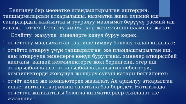  Белгилүү бир мөөнөткө пландаштырылган иштердин, тапшырмалардын аткарылышы, кызматка жана илимий иш сапарлардын жыйынтыгы тууралуу маалымат берүүчү расмий иш кагазы – отчёт. Отчётту кызматкер жетекчинин наамына жазат.   Отчётту жазууда эмнелерге көңүл буруу керек: отчёттогу маалыматтар так, ишенимдүү болушу талап кылынат; отчётто аткаруу үчүн тапшырылган же пландаштырылган иш, аны аткарууда эмнелерге көңүл бурулганы, эмнелер аткарылбай калганы, кандай кемчиликтерге жол берилгени, эгер иш аткарылбай калса, аткарылбай калышынын себептери, кемчиликтерди жоюунун жолдору сунуш катары белгиленет; отчёт колдо же компьютерде жазылат. Ал аркылуу аткарылган ишке, иштин аткарылыш сапатына баа берилет. Натыйжада отчёттун жыйынтыгы боюнча кызматкерлер сыйланат же жазаланат. 