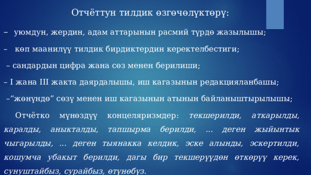 Отчёттун тилдик өзгөчөлүктөрү: – уюмдун, жердин, адам аттарынын расмий түрдө жазылышы; – көп маанилүү тилдик бирдиктердин керектелбестиги; – сандардын цифра жана сөз менен берилиши; – I жана III жакта даярдалышы, иш кагазынын редакцияланбашы; –“ жөнүндө” сөзү менен иш кагазынын атынын байланыштырылышы;  Отчётко мүнөздүү концеляризмдер: текшерилди, аткарылды, каралды, аныкталды, тапшырма берилди,  ... деген жыйынтык чыгарылды, ... деген тыянакка келдик, эске алынды, эскертилди, кошумча убакыт берилди, дагы бир текшерүүдөн өткөрүү керек, сунуштайбыз, сурайбыз, өтүнөбүз . 