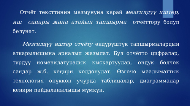  Отчёт тексттинин мазмунуна карай мезгилдүү иштер, иш сапары жана атайын тапшырма  отчёттору болуп бөлүнөт.   Мезгилдүү иштер отчёту өндүрүштүк тапшырмалардын аткарылышына арналып жазылат. Бул отчётто цифралар, түрдүү номенклатуралык кыскартуулар, ондук бөлчөк сандар ж.б. кеңири колдонулат. Өзгөчө маалыматтык технология өнүккөн учурда таблицалар, диаграммалар кеңири пайдаланылышы мүмкүн. 