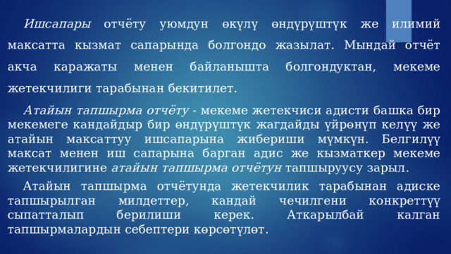  Ишсапары отчёту уюмдун өкүлү өндүрүштүк же илимий максатта кызмат сапарында болгондо жазылат. Мындай отчёт акча каражаты менен байланышта болгондуктан, мекеме жетекчилиги тарабынан бекитилет.   Атайын тапшырма отчёту - мекеме жетекчиси адисти башка бир мекемеге кандайдыр бир өндүрүштүк жагдайды үйрөнүп келүү же атайын максаттуу ишсапарына жибериши мүмкүн. Белгилүү максат менен иш сапарына барган адис же кызматкер мекеме жетекчилигине атайын тапшырма отчётун тапшыруусу зарыл.  Атайын тапшырма отчётунда жетекчилик тарабынан адиске тапшырылган милдеттер, кандай чечилгени конкреттүү сыпатталып берилиши керек. Аткарылбай калган тапшырмалардын себептери көрсөтүлөт. 