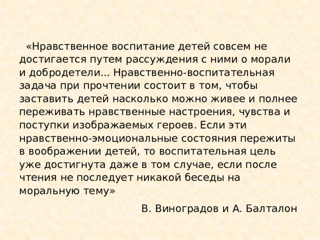   «Нравственное воспитание детей совсем не достигается путем рассуждения с ними о морали и добродетели... Нравственно-воспитательная задача при прочтении состоит в том, чтобы заставить детей насколько можно живее и полнее переживать нравственные настроения, чувства и поступки изображаемых героев. Если эти нравственно-эмоциональные состояния пережиты в воображении детей, то воспитательная цель уже достигнута даже в том случае, если после чтения не последует никакой беседы на моральную тему» В. Виноградов и А. Балталон 