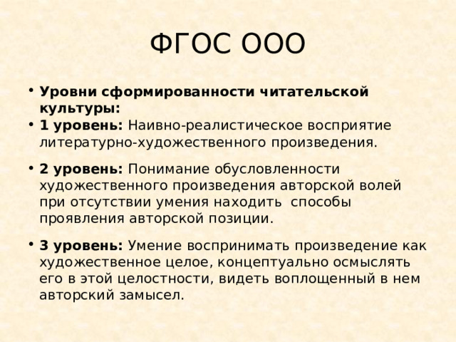 ФГОС ООО Уровни сформированности читательской культуры: 1 уровень: Наивно-реалистическое восприятие литературно-художественного произведения. 2 уровень: Понимание обусловленности художественного произведения авторской волей при отсутствии умения находить способы проявления авторской позиции. 3 уровень: Умение  воспринимать произведение как художественное целое, концептуально осмыслять его в этой целостности, видеть воплощенный в нем авторский замысел. 