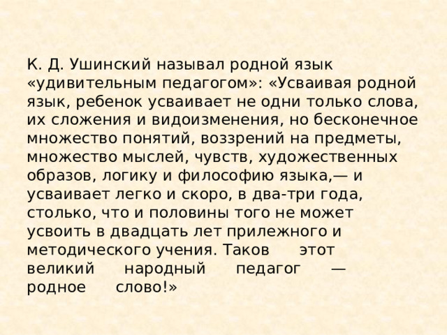 К. Д. Ушинский называл родной язык «удивительным педагогом»: «Усваивая родной язык, ребенок усваивает не одни только слова, их сложения и видоизменения, но бесконечное множество понятий, воззрений на предметы, множество мыслей, чувств, художественных образов, логику и философию языка,— и усваивает легко и скоро, в два-три года, столько, что и половины того не может усвоить в двадцать лет прилежного и методического учения. Таков этот великий народный педагог — родное слово!» 