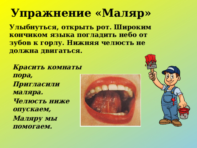 Упражнение «Маляр» Улыбнуться, открыть рот. Широким кончиком языка погладить небо от зубов к горлу. Нижняя челюсть не должна двигаться.  Красить комнаты пора, Пригласили маляра. Челюсть ниже опускаем, Маляру мы помогаем.      