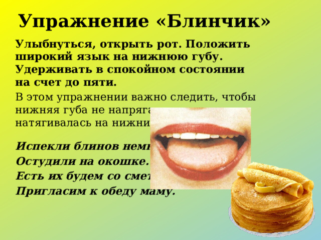 Упражнение «Блинчик» Улыбнуться, открыть рот. Положить широкий язык на нижнюю губу. Удерживать в спокойном состоянии на счет до пяти. В этом упражнении важно следить, чтобы нижняя губа не напрягалась и не натягивалась на нижние зубы. Испекли блинов немножко, Остудили на окошке. Есть их будем со сметаной, Пригласим к обеду маму. 