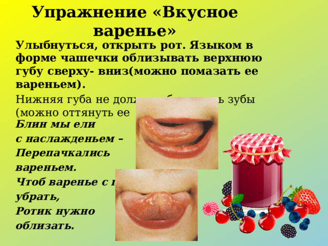 Упражнение «Вкусное варенье» Улыбнуться, открыть рот. Языком в форме чашечки облизывать верхнюю губу сверху- вниз(можно помазать ее вареньем). Нижняя губа не должна обтягивать зубы (можно оттянуть ее вниз рукой). Блин мы ели  с наслажденьем – Перепачкались  вареньем. Чтоб варенье с губ  убрать, Ротик нужно  облизать.  