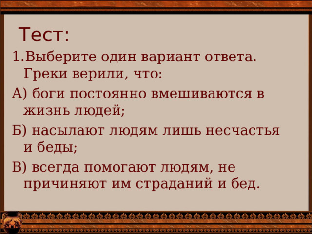 Тест: Выберите один вариант ответа. Греки верили, что: А) боги постоянно вмешиваются в жизнь людей; Б) насылают людям лишь несчастья и беды; В) всегда помогают людям, не причиняют им страданий и бед. 