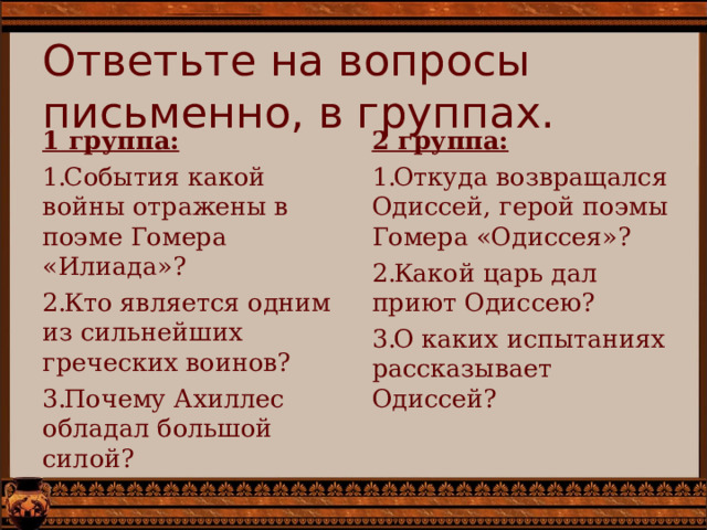 Ответьте на вопросы письменно, в группах. 2 группа: Откуда возвращался Одиссей, герой поэмы Гомера «Одиссея»? Какой царь дал приют Одиссею? О каких испытаниях рассказывает Одиссей? 1 группа: События какой войны отражены в поэме Гомера «Илиада»? Кто является одним из сильнейших греческих воинов? Почему Ахиллес обладал большой силой? 