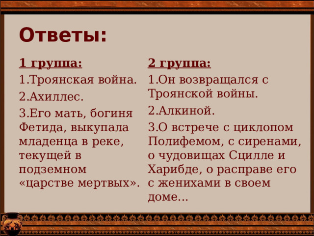 Ответы: 2 группа: Он возвращался с Троянской войны. Алкиной. О встрече с циклопом Полифемом, с сиренами, о чудовищах Сцилле и Харибде, о расправе его с женихами в своем доме... 1 группа: Троянская война. Ахиллес. Его мать, богиня Фетида, выкупала младенца в реке, текущей в подземном «царстве мертвых».  