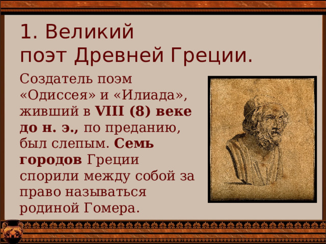 1. Великий  поэт Древней Греции.   Создатель поэм «Одиссея» и «Илиада», живший в  VIII (8) веке до н. э., по преданию, был слепым. Семь городов Греции спорили между собой за право называться родиной Гомера. 