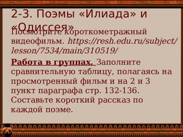 2-3. Поэмы «Илиада» и «Одиссея» Посмотрите короткометражный видеофильм. https://resh.edu.ru/subject/lesson/7534/main/310519/ Работа в группах. Заполните сравнительную таблицу, полагаясь на просмотренный фильм и на 2 и 3 пункт параграфа стр. 132-136. Составьте короткий рассказ по каждой поэме. 