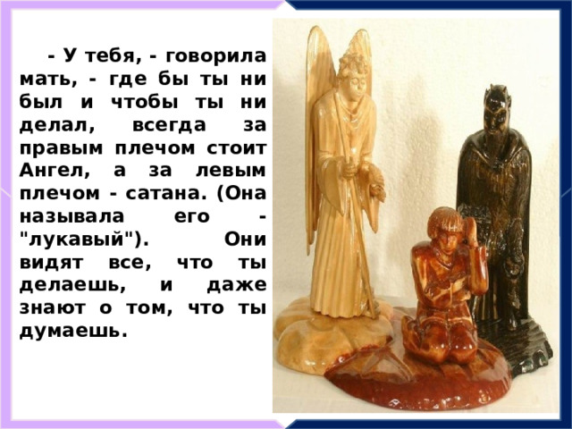 - У тебя, - говорила мать, - где бы ты ни был и чтобы ты ни делал, всегда за правым плечом стоит Ангел, а за левым плечом - сатана. (Она называла его - 