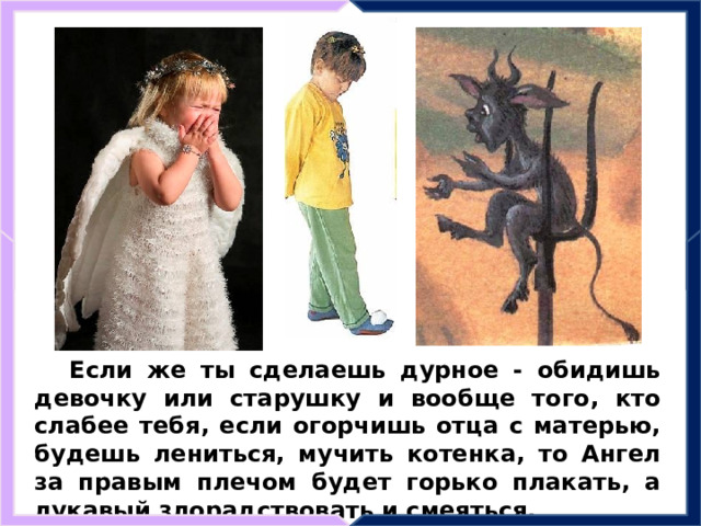 Если же ты сделаешь дурное - обидишь девочку или старушку и вообще того, кто слабее тебя, если огорчишь отца с матерью, будешь лениться, мучить котенка, то Ангел за правым плечом будет горько плакать, а лукавый злорадствовать и смеяться. 