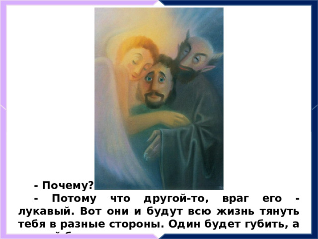 - Почему? - Потому что другой-то, враг его - лукавый. Вот они и будут всю жизнь тянуть тебя в разные стороны. Один будет губить, а другой будет спасать. 